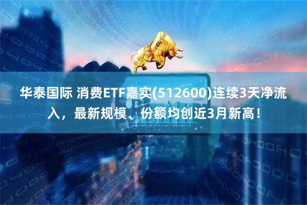 华泰国际 消费ETF嘉实(512600)连续3天净流入，最新规模、份额均创近3月新高！
