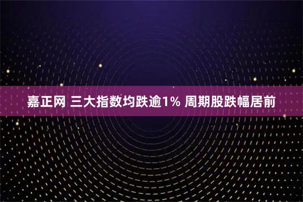 嘉正网 三大指数均跌逾1% 周期股跌幅居前