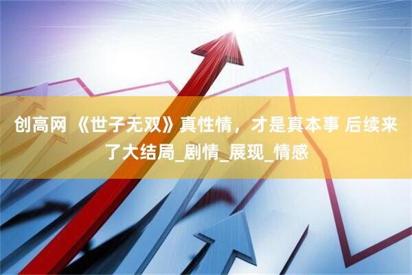 创高网 《世子无双》真性情，才是真本事 后续来了大结局_剧情_展现_情感