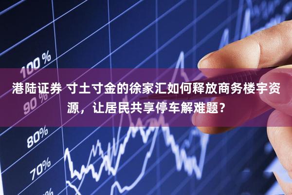 港陆证券 寸土寸金的徐家汇如何释放商务楼宇资源，让居民共享停车解难题？
