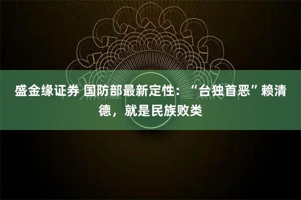 盛金缘证券 国防部最新定性：“台独首恶”赖清德，就是民族败类