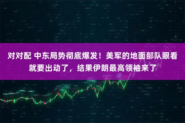 对对配 中东局势彻底爆发！美军的地面部队眼看就要出动了，结果伊朗最高领袖来了