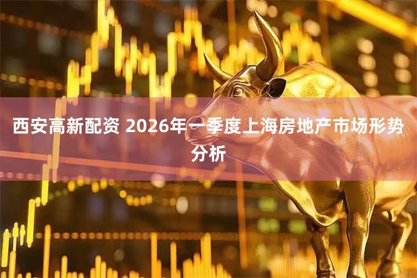 西安高新配资 2026年一季度上海房地产市场形势分析