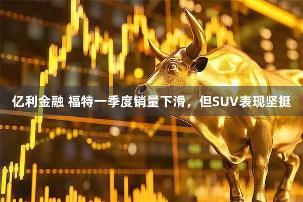 亿利金融 福特一季度销量下滑，但SUV表现坚挺
