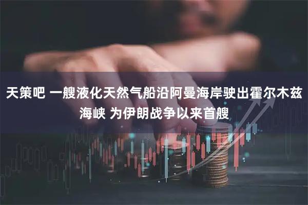 天策吧 一艘液化天然气船沿阿曼海岸驶出霍尔木兹海峡 为伊朗战争以来首艘