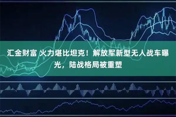 汇金财富 火力堪比坦克！解放军新型无人战车曝光，陆战格局被重塑