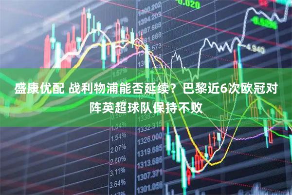 盛康优配 战利物浦能否延续？巴黎近6次欧冠对阵英超球队保持不败