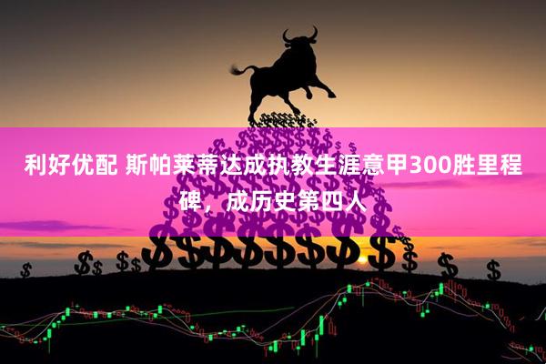 利好优配 斯帕莱蒂达成执教生涯意甲300胜里程碑，成历史第四人
