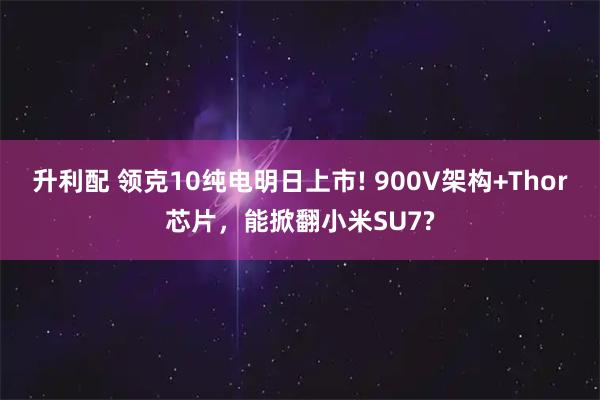 升利配 领克10纯电明日上市! 900V架构+Thor芯片，能掀翻小米SU7?