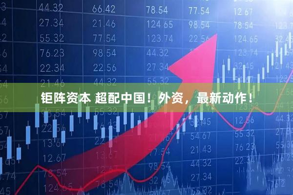 钜阵资本 超配中国！外资，最新动作！