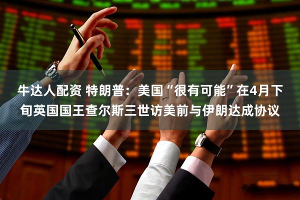 牛达人配资 特朗普：美国“很有可能”在4月下旬英国国王查尔斯三世访美前与伊朗达成协议